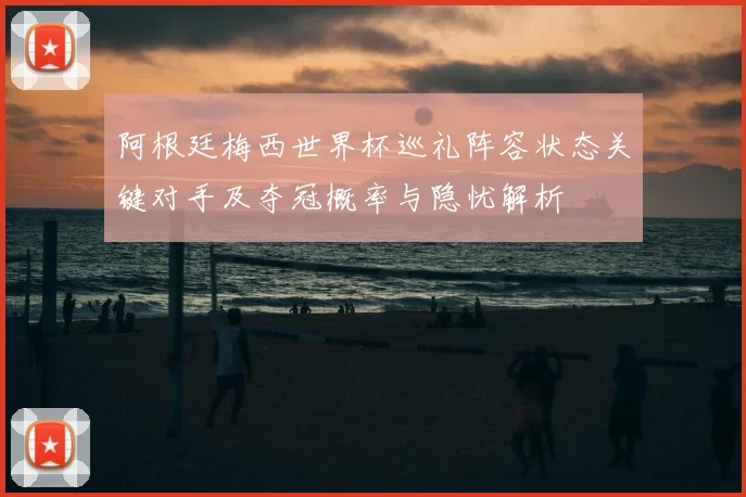 阿根廷梅西世界杯巡礼阵容状态关键对手及夺冠概率与隐忧解析