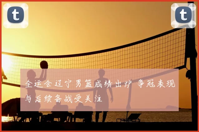 全运会辽宁男篮成绩出炉 争冠表现与后续备战受关注