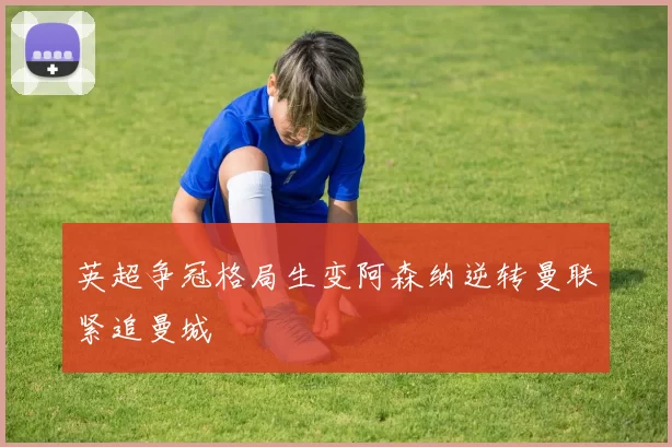 英超争冠格局生变阿森纳逆转曼联紧追曼城