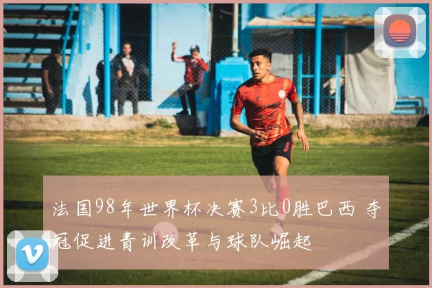 法国98年世界杯决赛3比0胜巴西 夺冠促进青训改革与球队崛起