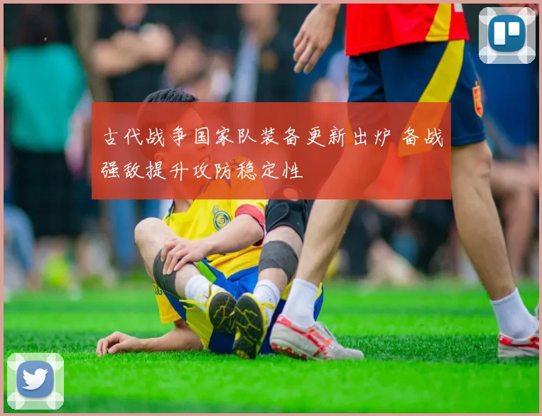 古代战争国家队装备更新出炉 备战强敌提升攻防稳定性