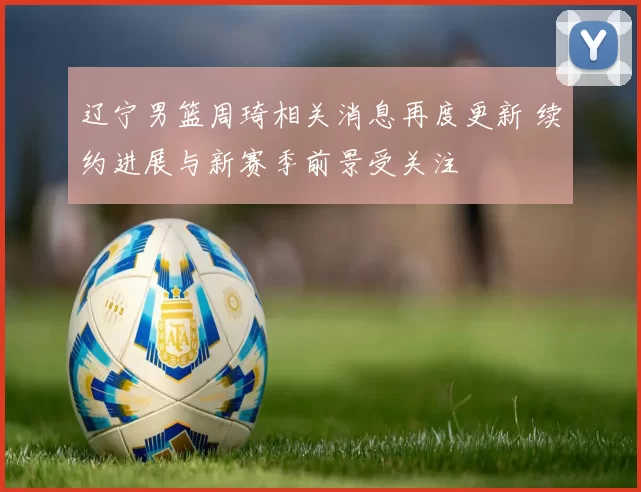 辽宁男篮周琦相关消息再度更新 续约进展与新赛季前景受关注