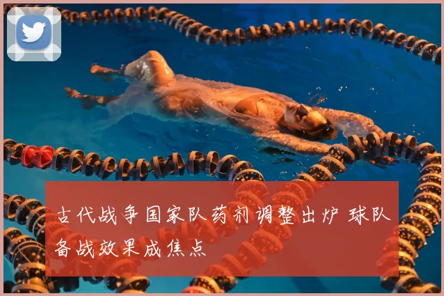 古代战争国家队药剂调整出炉 球队备战效果成焦点