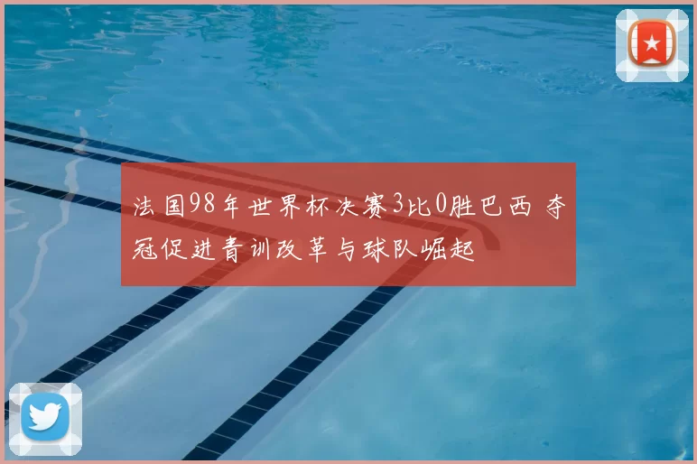 法国98年世界杯决赛3比0胜巴西 夺冠促进青训改革与球队崛起