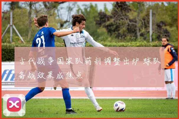 古代战争国家队药剂调整出炉 球队备战效果成焦点