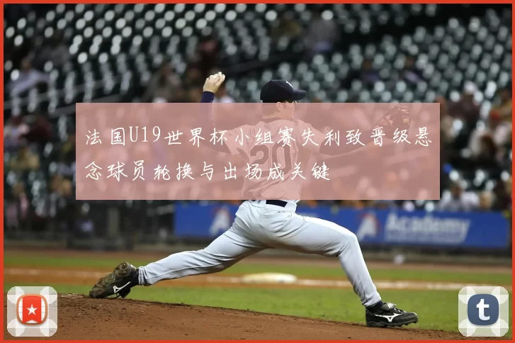法国U19世界杯小组赛失利致晋级悬念球员轮换与出场成关键