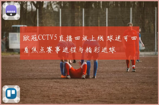 欧冠CCTV5直播回放上线 球迷可回看焦点赛事进程与精彩进球