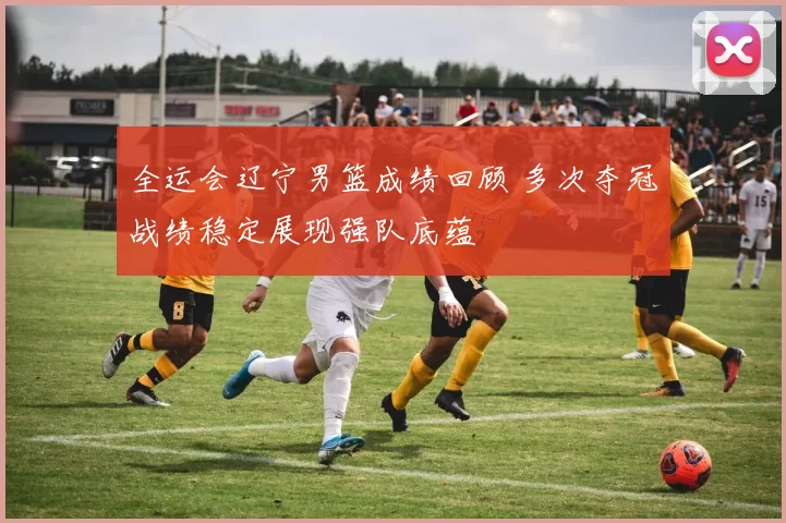 全运会辽宁男篮成绩回顾 多次夺冠战绩稳定展现强队底蕴