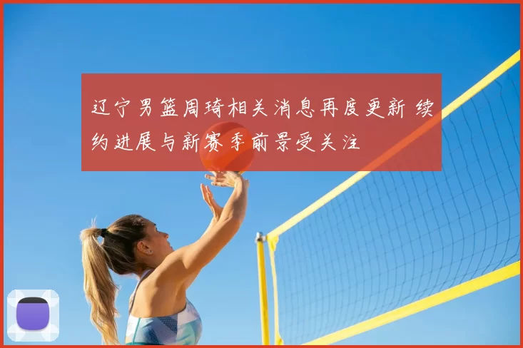 辽宁男篮周琦相关消息再度更新 续约进展与新赛季前景受关注