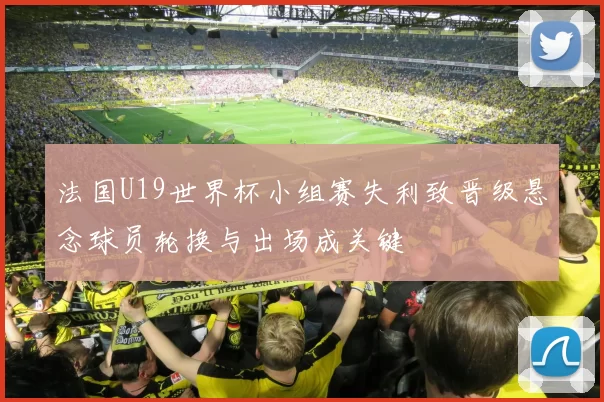 法国U19世界杯小组赛失利致晋级悬念球员轮换与出场成关键