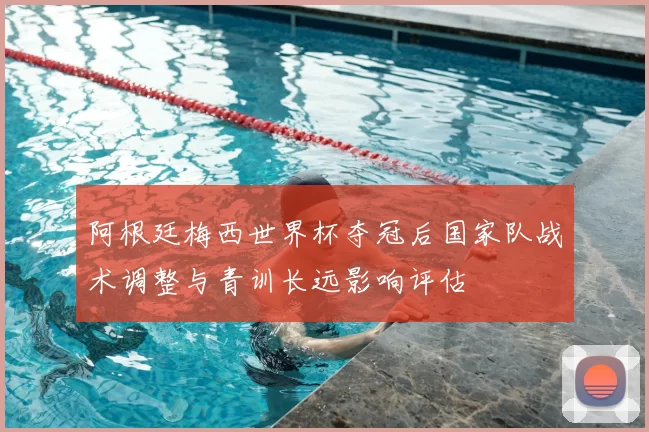 阿根廷梅西世界杯夺冠后国家队战术调整与青训长远影响评估