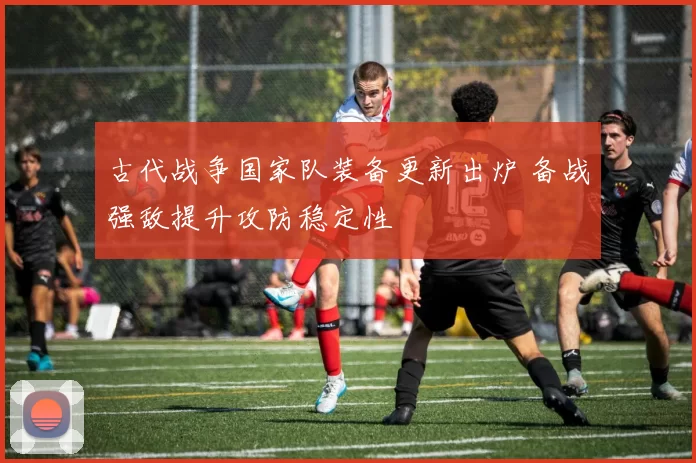古代战争国家队装备更新出炉 备战强敌提升攻防稳定性