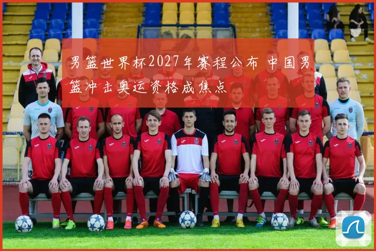 男篮世界杯2027年赛程公布 中国男篮冲击奥运资格成焦点